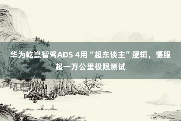 华为乾崑智驾ADS 4用“超东谈主”逻辑，慑服超一万公里极限测试