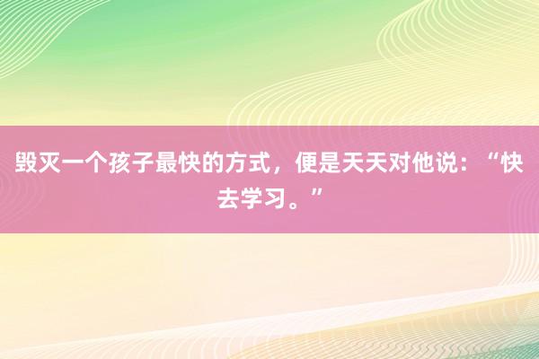 毁灭一个孩子最快的方式，便是天天对他说：“快去学习。”